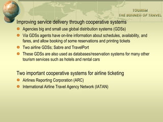 Improving service delivery through cooperative systems
Agencies big and small use global distribution systems (GDSs)
Via GDSs agents have on-line information about schedules, availability, and
fares, and allow booking of some reservations and printing tickets
Two airline GDSs; Sabre and TravelPort
These GDSs are also used as databases/reservation systems for many other
tourism services such as hotels and rental cars
Two important cooperative systems for airline ticketing
Airlines Reporting Corporation (ARC)
International Airline Travel Agency Network (IATAN)
 