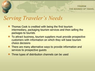 Serving Traveler’s Needs
Thomas Cook is credited with being the first tourism
intermediary, packaging tourism services and then selling the
packages to tourists
To attract business, tourism suppliers must provide prospective
customers with information on which they will base tourism
choice decisions
There are many alternative ways to provide information and
services to prospective guests
Three types of distribution channels can be used
 