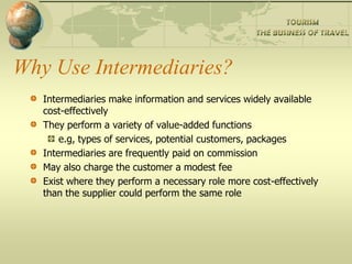 Why Use Intermediaries?
Intermediaries make information and services widely available
cost-effectively
They perform a variety of value-added functions
e.g, types of services, potential customers, packages
Intermediaries are frequently paid on commission
May also charge the customer a modest fee
Exist where they perform a necessary role more cost-effectively
than the supplier could perform the same role
 