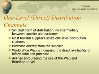One-Level (Direct) Distribution
Channels
Simplest form of distribution, no intermediary
between supplier and customer
Most tourism suppliers utilize one-level distribution
channels
Purchase directly from the supplier
World Wide Web is increasing the direct availability of
information and purchase
Airlines encouraging the use of the Web and
ticketless travel
 