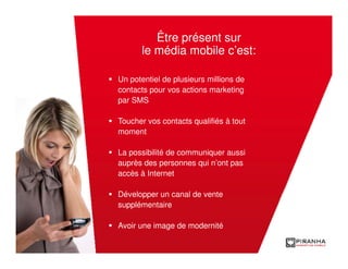 Être présent sur
      le média mobile c’est:

Un potentiel de plusieurs millions de
contacts pour vos actions marketing
par SMS

Toucher vos contacts qualifiés à tout
moment

La possibilité de communiquer aussi
auprès des personnes qui n’ont pas
accès à Internet

Développer un canal de vente
supplémentaire

Avoir une image de modernité
 
