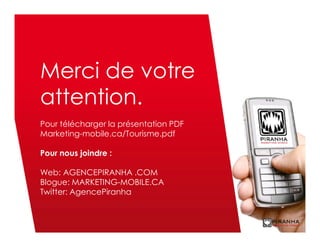 Merci de votre
attention.
Pour télécharger la présentation PDF
Marketing-mobile.ca/Tourisme.pdf

Pour nous joindre :

Web: AGENCEPIRANHA .COM
Blogue: MARKETING-MOBILE.CA
Twitter: AgencePiranha
 