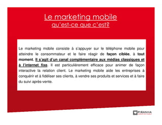 Le marketing mobile
                     qu’est-ce que c’est?



Le marketing mobile consiste à s’appuyer sur le téléphone mobile pour
atteindre le consommateur et le faire réagir de façon ciblée, à tout
moment. Il s’agit d’un canal complémentaire aux médias classiques et
à l’internet fixe. Il est particulièrement efficace pour animer de façon
interactive la relation client. Le marketing mobile aide les entreprises à
conquérir et à fidéliser ses clients, à vendre ses produits et services et à faire
du suivi après-vente.
 