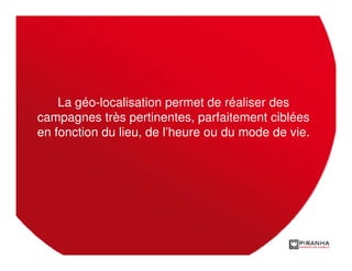 La géo-localisation permet de réaliser des
campagnes très pertinentes, parfaitement ciblées
en fonction du lieu, de l’heure ou du mode de vie.
 