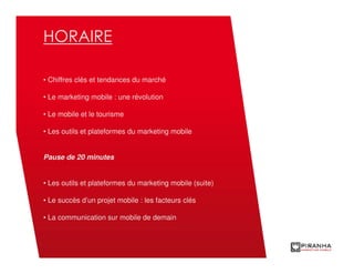 HORAIRE

• Chiffres clés et tendances du marché

• Le marketing mobile : une révolution

• Le mobile et le tourisme

• Les outils et plateformes du marketing mobile


Pause de 20 minutes


• Les outils et plateformes du marketing mobile (suite)

• Le succès d’un projet mobile : les facteurs clés

• La communication sur mobile de demain
 