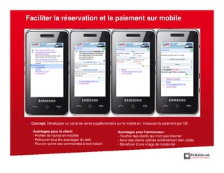 Faciliter la réservation et le paiement sur mobile




 Concept: Développer un canal de vente supplémentaire sur le mobile en instaurant le paiement par CB

  Avantages pour le client:                            Avantages pour l’annonceur:
  - Profiter de l’achat en mobilité                    - Toucher des clients qui n’ont pas Internet
  - Retrouver tous les avantages du web                - Avoir des clients optinés extrêmement bien ciblés
  - Pouvoir suivre ses commandes à tout instant        - Bénéficier d’une image de modernité
 