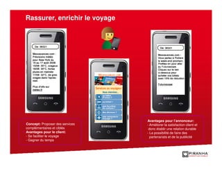 Rassurer, enrichir le voyage




                                 Avantages pour l’annonceur:
Concept: Proposer des services   - Améliorer la satisfaction client et
complémentaires et ciblés         donc établir une relation durable
Avantages pour le client:        - La possibilité de faire des
- Se faciliter le voyage           partenariats et de la publicité
- Gagner du temps
 