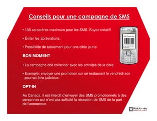Conseils pour une campagne de SMS

• 136 caractères maximum pour les SMS. Soyez créatif!

• Éviter les abréviations.

• Possibilité de tutoiement pour une cible jeune.

BON MOMENT

• La campagne doit coïncider avec les activités de la cible.

• Exemple: envoyer une promotion sur un restaurant le vendredi soir
  pourrait être judicieux.

OPT-IN

Au Canada, il est interdit d’envoyer des SMS promotionnels à des
personnes qui n’ont pas sollicité la réception de SMS de la part
de l’annonceur.
 