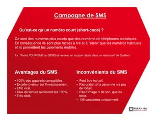 Campagne de SMS

   Qu’est-ce qu’un numéro court (short-code) ?

Ce sont des numéros plus courts que des numéros de téléphones classiques.
En conséquence ils sont plus faciles à lire et à retenir que les numéros habituels
et ils permettent les paiements mobiles.

Ex : Textez TOURISME au 38383 et recevez un coupon rabais dans un restaurant de Québec!




Avantages du SMS                              Inconvénients du SMS
• 100% des appareils compatibles.             • Peut être intrusif.
• Excellent retour sur l’investissement.      • Pas gratuit si la personne n’a pas
• Effet viral.                                  de forfait.
• Taux de lecture avoisinant les 100%.        • Pas d’image ni de son, que du
• Très ciblé.                                   texte.
                                              • 136 caractères uniquement.
 