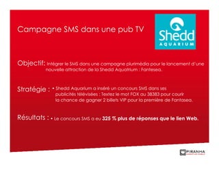 Campagne SMS dans une pub TV



Objectif: Intégrer le SMS dans une campagne plurimédia pour le lancement d’une
           nouvelle attraction de la Shedd Aquatrium : Fantesea.



Stratégie :   • Shedd Aquarium a inséré un concours SMS dans ses
                publicités télévisées : Textez le mot FOX au 38383 pour courir
                la chance de gagner 2 billets VIP pour la première de Fantasea.



Résultats : • Le concours SMS a eu 325 % plus de réponses que le lien Web.
 