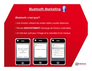 Bluetooth Marketing

Bluetooth; c’est quoi?

• Une fonction utilisant les ondes radios courtes distances.

• Permet GRATUITEMENT l’échange de fichiers multimédia.

• Un très bon outil pour l’image et la notoriété d’une marque.
 