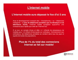 L’Internet mobile

L'Internet mobile aura dépassé le fixe d'ici 5 ans

 Avec le développement croissant des « Smartphones » ou « téléphones
 intelligents » et plus de téléphones portables que d’ordinateurs et de
 téléviseurs réunis, l’Internet mobile enregistre aujourd’hui une
 croissance plus rapide que celle de l’internet fixe.

 À ce jour, on compte d'ores et déjà, 4,1 milliards de possesseurs de
 mobiles pour 1,6 milliard d'internautes sur ordinateur. Contrairement aux
 ordinateurs, les téléphones portables se vendent dans tous les pays et
 auprès de toutes les populations.



         Plus de 1% du total des connexions
             Internet se fait sur mobile!
 