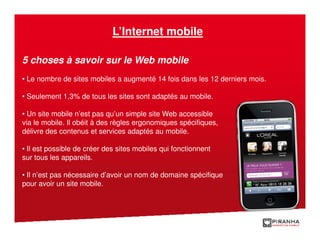 L’Internet mobile

5 choses à savoir sur le Web mobile
• Le nombre de sites mobiles a augmenté 14 fois dans les 12 derniers mois.

• Seulement 1,3% de tous les sites sont adaptés au mobile.

• Un site mobile n’est pas qu’un simple site Web accessible
via le mobile. Il obéit à des règles ergonomiques spécifiques,
délivre des contenus et services adaptés au mobile.

• Il est possible de créer des sites mobiles qui fonctionnent
sur tous les appareils.

• Il n’est pas nécessaire d’avoir un nom de domaine spécifique
pour avoir un site mobile.
 