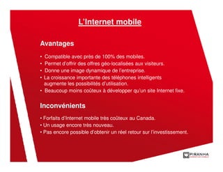 L’Internet mobile

Avantages
• Compatible avec près de 100% des mobiles.
• Permet d’offrir des offres géo-localisées aux visiteurs.
• Donne une image dynamique de l’entreprise.
• La croissance importante des téléphones intelligents
  augmente les possibilités d’utilisation.
• Beaucoup moins coûteux à développer qu’un site Internet fixe.


Inconvénients
• Forfaits d’Internet mobile très coûteux au Canada.
• Un usage encore très nouveau.
• Pas encore possible d’obtenir un réel retour sur l’investissement.
 