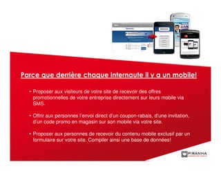 Parce que derrière chaque internaute il y a un mobile!

  • Proposer aux visiteurs de votre site de recevoir des offres
    promotionnelles de votre entreprise directement sur leurs mobile via
    SMS.

  • Offrir aux personnes l’envoi direct d’un coupon-rabais, d’une invitation,
    d’un code promo en magasin sur son mobile via votre site.

  • Proposer aux personnes de recevoir du contenu mobile exclusif par un
    formulaire sur votre site. Compiler ainsi une base de données!
 