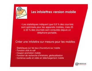 Les infolettres version mobile


      • Les statistiques indiquent que 0,8 % des courriels
      sont optimisés pour les appareils mobiles, mais 25
         à 35 % des courriels sont consultés depuis un
                       téléphone portable.


Créer une infolettre sur mesure pour les mobiles

- Statistiques sur les taux d’ouverture sur mobile
- Fonction click to call
- Coupon promotion mobile
- Fonction de recherche d’itinéraire, géolocalisation
- Contenus audio et vidéo en téléchargement mobile
 