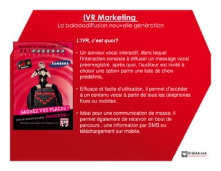 IVR Marketing
La baladodiffusion nouvelle génération

      L’IVR, c’est quoi?

      • Un serveur vocal interactif, dans lequel
        l’interaction consiste à diffuser un message vocal
        préenregistré, après quoi, l’auditeur est invité à
        choisir une option parmi une liste de choix
        prédéfinis.

      • Efficace et facile d’utilisation, il permet d’accéder
        à un contenu vocal à partir de tous les téléphones
        fixes ou mobiles.

      • Idéal pour une communication de masse, il
        permet également de recevoir en bout de
        parcours , une information par SMS ou
        téléchargement sur mobile.
 