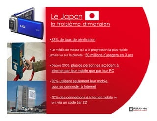 Le Japon
la troisième dimension

• 83% de taux de pénétration

• Le média de masse qui a la progression la plus rapide
jamais vu sur la planète : 50 millions d’usagers en 3 ans


• Depuis 2005, plus de personnes accèdent à
 Internet par leur mobile que par leur PC

• 22% utilisent seulement leur mobile
 pour se connecter à Internet

• 72% des connections à Internet mobile se
 font via un code bar 2D
 