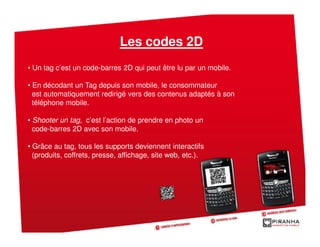 Les codes 2D
• Un tag c’est un code-barres 2D qui peut être lu par un mobile.

• En décodant un Tag depuis son mobile, le consommateur
  est automatiquement redirigé vers des contenus adaptés à son
  téléphone mobile.

• Shooter un tag, c’est l’action de prendre en photo un
  code-barres 2D avec son mobile.

• Grâce au tag, tous les supports deviennent interactifs
  (produits, coffrets, presse, affichage, site web, etc.).
 