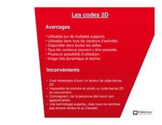 Les codes 2D

Avantages
• Utilisable sur de multiples supports.
• Utilisable dans tous les secteurs d’activités.
• Disponible dans toutes les tailles.
• Tous les contenus peuvent y être associés.
• Plusieurs possibilité d’utilisation.
• Image très dynamique et techno.
         Les applications mobiles

Inconvénients

• Il est nécessaire d’avoir un lecteur de code-barres
  2D.
• Impossible de prendre en photo un code-barres 2D
  en mouvement.
• Contraignant, car la personne doit ouvrir son
  appareil photo.
• Une technologie superbe, mais nous ne sommes
  pas encore rendus là au Canada!
 