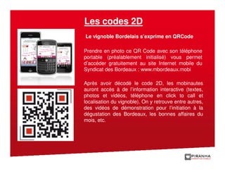 Les codes 2D
Le vignoble Bordelais s’exprime en QRCode

Prendre en photo ce QR Code avec son téléphone
portable (préalablement initialisé) vous permet
d’accéder gratuitement au site Internet mobile du
Syndicat des Bordeaux : www.mbordeaux.mobi

Après avoir décodé le code 2D, les mobinautes
auront accès à de l’information interactive (textes,
photos et vidéos, téléphone en click to call et
localisation du vignoble). On y retrouve entre autres,
des vidéos de démonstration pour l’initiation à la
dégustation des Bordeaux, les bonnes affaires du
mois, etc.
 