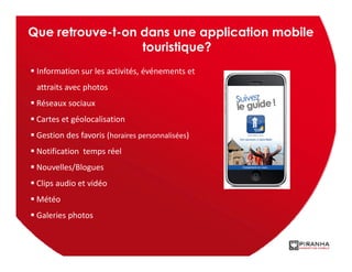 Que retrouve-t-on dans une application mobile
                  touristique?
 Information sur les activités, événements et
 attraits avec photos
 Réseaux sociaux
 Cartes et géolocalisation
 Gestion des favoris (horaires personnalisées)
 Notification temps réel
 Nouvelles/Blogues
 Clips audio et vidéo
 Météo
 Galeries photos
 