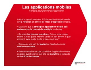 Les applications mobiles
              Conseils pour planifier son application



• Avoir un questionnement à l’interne afin de savoir quelle
est la réflexion en arrière de l’idée d’application mobile.

• S’assurer que la stratégie d’application mobile soit
arrimée avec le reste de la stratégie marketing.

• Se poser les bonnes questions: Qui est votre usager
mobile ? Avec quelle intensité utilise-t-il son mobile, à quel
moment, avec quelle durée et dans quel lieu ?

• Consacrer une part du budget de l’application à sa
commercialisation.

• Il est essentiel de ne pas considérer l’application comme
un projet ayant une fin, tant elle est évolutive et fait partie
de l’actif de la marque.
 