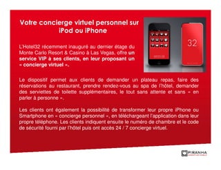 Votre concierge virtuel personnel sur
           iPod ou iPhone

L’Hotel32 récemment inauguré au dernier étage du
Monte Carlo Resort & Casino à Las Vegas, offre un
service VIP à ses clients, en leur proposant un
« concierge virtuel ».


Le dispositif permet aux clients de demander un plateau repas, faire des
réservations au restaurant, prendre rendez-vous au spa de l’hôtel, demander
des serviettes de toilette supplémentaires, le tout sans attente et sans « en
parler à personne ».

Les clients ont également la possibilité de transformer leur propre iPhone ou
Smartphone en « concierge personnel », en téléchargeant l’application dans leur
propre téléphone. Les clients indiquent ensuite le numéro de chambre et le code
de sécurité fourni par l’hôtel puis ont accès 24 / 7 concierge virtuel.
 