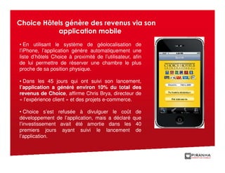 Choice Hôtels génère des revenus via son
           application mobile
• En utilisant le système de géolocalisation de
l’iPhone, l’application génère automatiquement une
liste d’hôtels Choice à proximité de l’utilisateur, afin
de lui permettre de réserver une chambre le plus
proche de sa position physique.

• Dans les 45 jours qui ont suivi son lancement,
l’application a généré environ 10% du total des
revenus de Choice, affirme Chris Brya, directeur de
« l’expérience client » et des projets e-commerce.

• Choice s’est refusée à divulguer le coût           de
développement de l’application, mais a déclaré      que
l’investissement avait été amortie dans les          40
premiers jours ayant suivi le lancement              de
l’application.
 