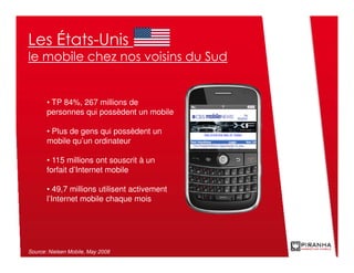 Les États-Unis
le mobile chez nos voisins du Sud


       • TP 84%, 267 millions de
       personnes qui possèdent un mobile

       • Plus de gens qui possèdent un
       mobile qu’un ordinateur

       • 115 millions ont souscrit à un
       forfait d’Internet mobile

       • 49,7 millions utilisent activement
       l’Internet mobile chaque mois




Source: Nielsen Mobile, May 2008
 