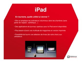 iPad
 En tourisme, quelle utilité lui donner ?

• Elle va remplacer les ordinateurs volumineux dans les chambres (sans
parler de l’aspect : esthétique…)

• Des applications de journaux spéciaux pour le iPad seront disponibles

• Plus besoin d’avoir une multitude de magazines en version imprimée

• Possibilité de fournir une sélection de livres (de votre choix) aux
utilisateurs
 