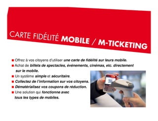 Offrez à vos citoyens d’utiliser une carte de fidélité sur leurs mobile.
Achat de billets de spectacles, événements, cinémas, etc. directement
sur le mobile.
Un système simple et sécuritaire.
Collectez de l’information sur vos citoyens.
Dématérialisez vos coupons de réduction.
Une solution qui fonctionne avec
tous les types de mobiles.
 