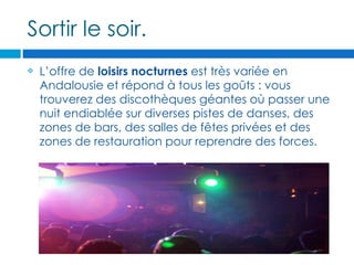 Sortir le soir.
   L’offre de loisirs nocturnes est très variée en
    Andalousie et répond à tous les goûts : vous
    trouverez des discothèques géantes où passer une
    nuit endiablée sur diverses pistes de danses, des
    zones de bars, des salles de fêtes privées et des
    zones de restauration pour reprendre des forces.
 