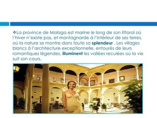 La province de Malaga est marine le long de son littoral où
l’hiver n’existe pas, et montagnarde à l’intérieur de ses terres,
où la nature se montre dans toute sa splendeur . Les villages
blancs à l’architecture exceptionnelle, entourés de leurs
romantiques légendes, illuminent les vallées reculées où la vie
suit son cours.
 