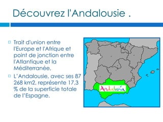 Découvrez l'Andalousie .

   Trait d'union entre
    l'Europe et l'Afrique et
    point de jonction entre
    l'Atlantique et la
    Méditerranée,
   L’Andalousie, avec ses 87
    268 km2, représente 17,3
    % de la superficie totale
    de l’Espagne.
 