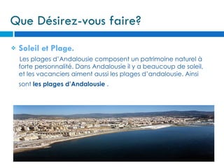 Que Désirez-vous faire?
   Soleil et Plage.
    Les plages d’Andalousie composent un patrimoine naturel à
    forte personnalité. Dans Andalousie il y a beaucoup de soleil,
    et les vacanciers aiment aussi les plages d’andalousie. Ainsi
    sont les plages d’Andalousie .
 