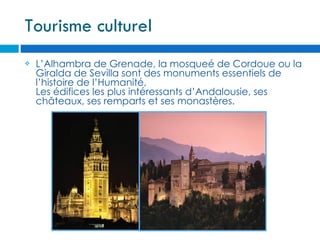 Tourisme culturel
   L’Alhambra de Grenade, la mosqueé de Cordoue ou la
    Giralda de Sevilla sont des monuments essentiels de
    l’histoire de l’Humanité,
    Les édifices les plus intéressants d’Andalousie, ses
    châteaux, ses remparts et ses monastères.
 