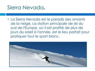 Sierra Nevada.

   La Sierra Nevada est le paradis des amants
    de la neige. La station principale de ski du
    sud de l'Europe, où il est profité de plus de
    jours du soleil à l'année, est le lieu parfait pour
    pratiquer tout le sport blanc.
 
