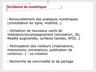 Incidence du numérique


•Renouvellement des pratiques numériques
(consultation en ligne, mobilité…)

• Utilisation de nouveaux outils de
médiation/accompagnement (simulation, 3D,
Réalité augmentée, surfaces tactiles, RFID…)

• Participation des visiteurs (implications,
interactions, annotations, publication de
contenus…) : co-création

• Recherche de convivialité et de partage
 