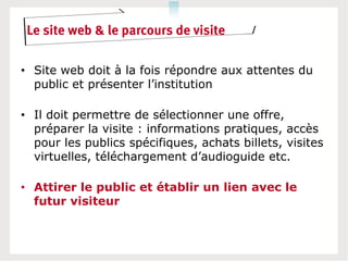 Le site web & le parcours de visite

• Site web doit à la fois répondre aux attentes du
  public et présenter l’institution

• Il doit permettre de sélectionner une offre,
  préparer la visite : informations pratiques, accès
  pour les publics spécifiques, achats billets, visites
  virtuelles, téléchargement d’audioguide etc.

• Attirer le public et établir un lien avec le
  futur visiteur
 
