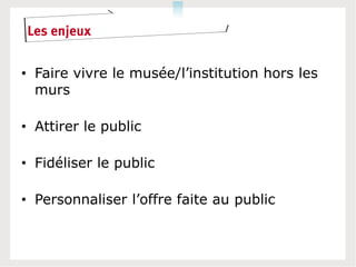 Les enjeux


• Faire vivre le musée/l’institution hors les
  murs

• Attirer le public

• Fidéliser le public

• Personnaliser l’offre faite au public
 