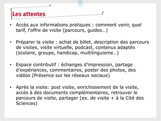 Les attentes
• Accès aux informations pratiques : comment venir, quel
  tarif, l’offre de visite (parcours, guides…)

• Préparer la visite : achat de billet, description des parcours
  de visites, visite virtuelle, podcast, contenus adaptés
  (scolaire, groupe, handicap, multilinguisme…)

• Espace contributif : échanges d’impression, partage
  d’expériences, commentaires, poster des photos, des
  vidéos (Présence sur les réseaux sociaux)

• Après la visite: post visite, enrichissement de la visite,
  accès à des documents complémentaires, retrouver le
  parcours de visite, partager (ex. de visite + à la Cité des
  Sciences)
 