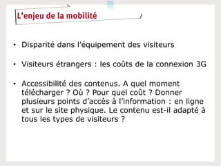 L’enjeu de la mobilité


• Disparité dans l’équipement des visiteurs

• Visiteurs étrangers : les coûts de la connexion 3G

• Accessibilité des contenus. A quel moment
  télécharger ? Où ? Pour quel coût ? Donner
  plusieurs points d’accès à l’information : en ligne
  et sur le site physique. Le contenu est-il adapté à
  tous les types de visiteurs ?
 