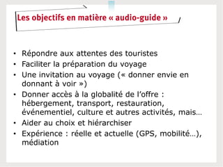 Les objectifs en matière « audio-guide »



• Répondre aux attentes des touristes
• Faciliter la préparation du voyage
• Une invitation au voyage (« donner envie en
  donnant à voir »)
• Donner accès à la globalité de l’offre :
  hébergement, transport, restauration,
  événementiel, culture et autres activités, mais…
• Aider au choix et hiérarchiser
• Expérience : réelle et actuelle (GPS, mobilité…),
  médiation
 