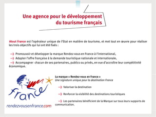 Une agence pour le développement
                       du tourisme français


Atout France est l’opérateur unique de l’Etat en matière de tourisme, et met tout en œuvre pour réaliser
les trois objectifs qui lui ont été fixés :

 → Promouvoir et développer la marque Rendez-vous en France à l’international,
 → Adapter l’offre française à la demande touristique nationale et internationale,
 → Accompagner chacun de ses partenaires, publics ou privés, en vue d’accroître leur compétitivité
économique.


                                  La marque « Rendez-vous en France »
                                  Une signature unique pour la destination France

                                     → Valoriser la destination

                                     → Renforcer la visibilité des destinations touristiques

                                     → Les partenaires bénéficient de la Marque sur tous leurs supports de
                                  communication.
 