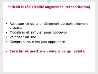 Enrichir le réel (réalité augmentée, reconstitution)



• Restituer ce qui a entièrement ou partiellement
  disparu
• Modéliser et simuler pour concevoir
• Valoriser un site
• Comprendre, n’est pas apprendre

• Enrichir et mettre en valeur ce qui existe
 