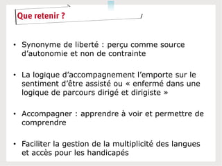 Que retenir ?


• Synonyme de liberté : perçu comme source
  d’autonomie et non de contrainte

• La logique d’accompagnement l’emporte sur le
  sentiment d’être assisté ou « enfermé dans une
  logique de parcours dirigé et dirigiste »

• Accompagner : apprendre à voir et permettre de
  comprendre

• Faciliter la gestion de la multiplicité des langues
  et accès pour les handicapés
 