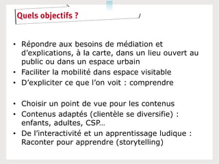 Quels objectifs ?


• Répondre aux besoins de médiation et
  d’explications, à la carte, dans un lieu ouvert au
  public ou dans un espace urbain
• Faciliter la mobilité dans espace visitable
• D’expliciter ce que l’on voit : comprendre

• Choisir un point de vue pour les contenus
• Contenus adaptés (clientèle se diversifie) :
  enfants, adultes, CSP…
• De l’interactivité et un apprentissage ludique :
  Raconter pour apprendre (storytelling)
 
