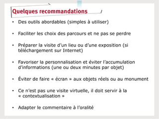 Quelques recommandations
• Des outils abordables (simples à utiliser)

• Faciliter les choix des parcours et ne pas se perdre

• Préparer la visite d’un lieu ou d’une exposition (si
  téléchargement sur Internet)

• Favoriser la personnalisation et éviter l’accumulation
  d’informations (une ou deux minutes par objet)

• Éviter de faire « écran » aux objets réels ou au monument

• Ce n’est pas une visite virtuelle, il doit servir à la
  « contextualisation »

• Adapter le commentaire à l’oralité
 