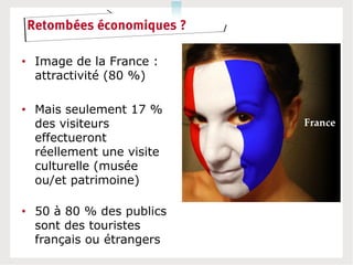 Retombées économiques ?

• Image de la France :
  attractivité (80 %)

• Mais seulement 17 %
  des visiteurs
  effectueront
  réellement une visite
  culturelle (musée
  ou/et patrimoine)

• 50 à 80 % des publics
  sont des touristes
  français ou étrangers
 